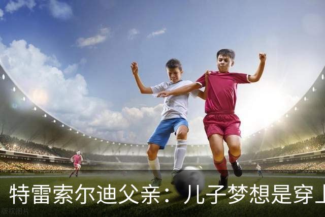 特雷索尔迪父亲：儿子梦想是穿上AC米兰球衣；国家队选择未定